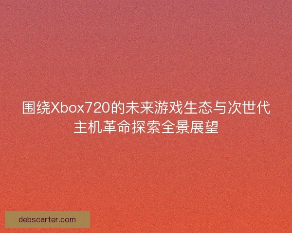 围绕Xbox720的未来游戏生态与次世代主机革命探索全景展望