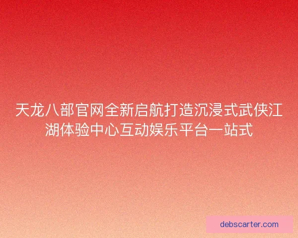 天龙八部官网全新启航打造沉浸式武侠江湖体验中心互动娱乐平台一站式