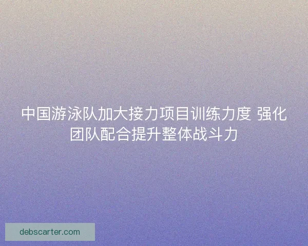 中国游泳队加大接力项目训练力度 强化团队配合提升整体战斗力