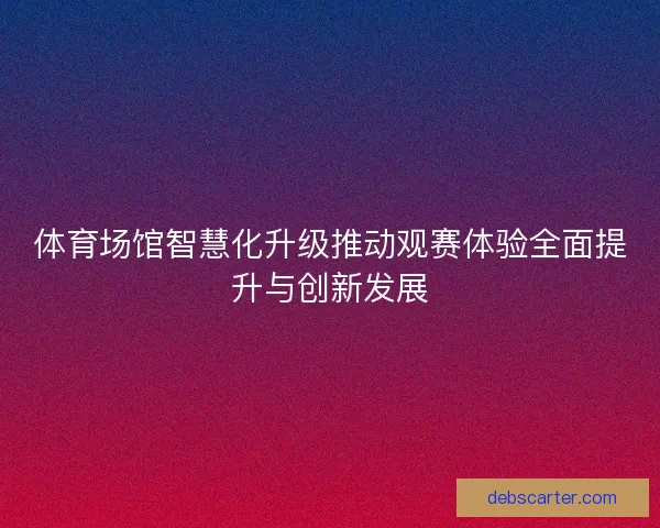 体育场馆智慧化升级推动观赛体验全面提升与创新发展