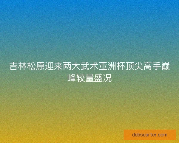 吉林松原迎来两大武术亚洲杯顶尖高手巅峰较量盛况
