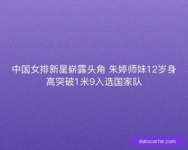 中国女排新星崭露头角 朱婷师妹12岁身高突破1米9入选国家队