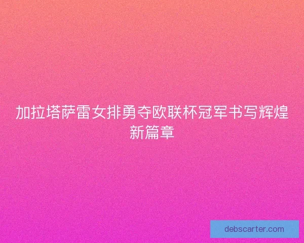 加拉塔萨雷女排勇夺欧联杯冠军书写辉煌新篇章
