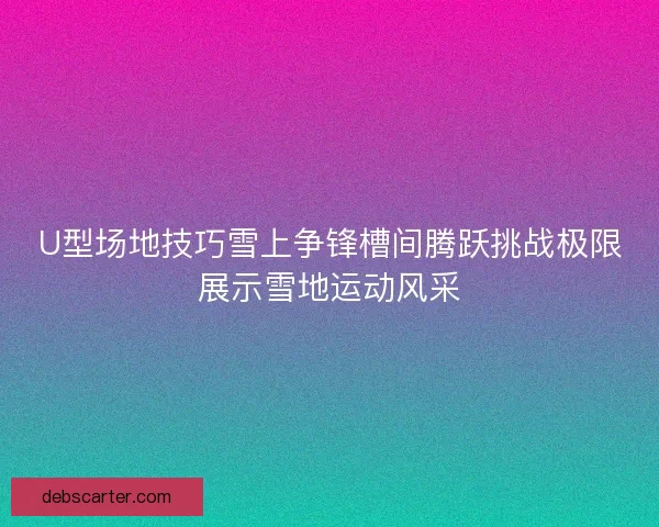 U型场地技巧雪上争锋槽间腾跃挑战极限展示雪地运动风采
