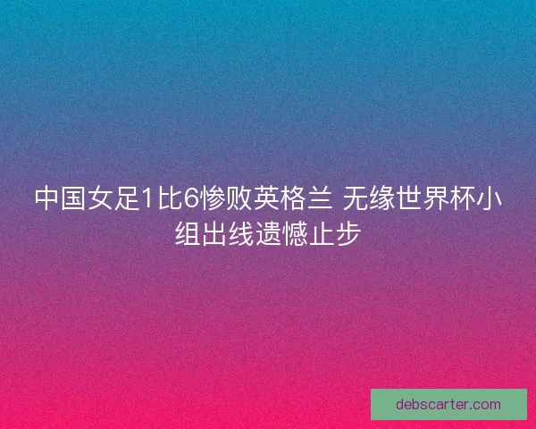 中国女足1比6惨败英格兰 无缘世界杯小组出线遗憾止步