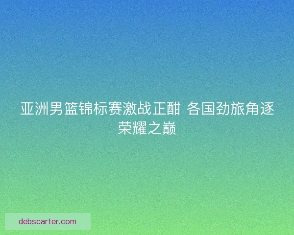 亚洲男篮锦标赛激战正酣 各国劲旅角逐荣耀之巅