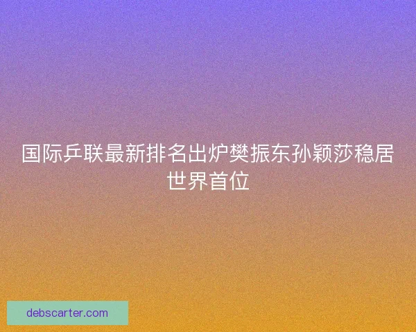 国际乒联最新排名出炉樊振东孙颖莎稳居世界首位