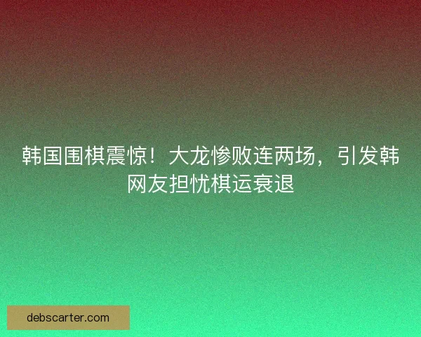 韩国围棋震惊！大龙惨败连两场，引发韩网友担忧棋运衰退