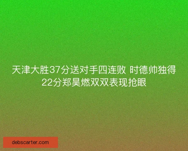天津大胜37分送对手四连败 时德帅独得22分郑昊燃双双表现抢眼
