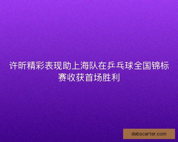 许昕精彩表现助上海队在乒乓球全国锦标赛收获首场胜利