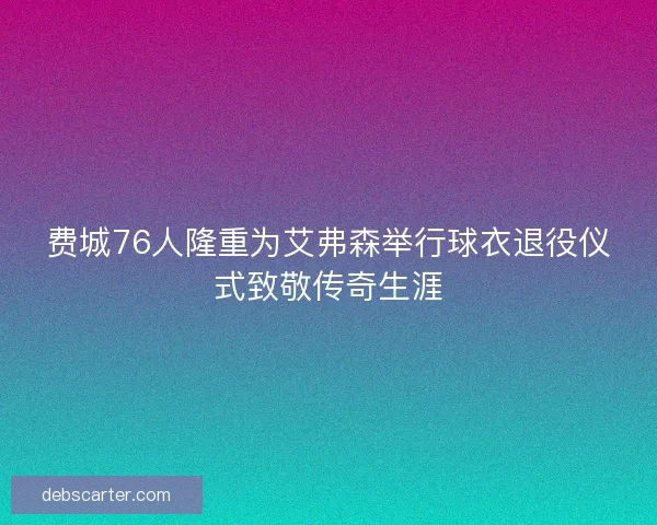 费城76人隆重为艾弗森举行球衣退役仪式致敬传奇生涯