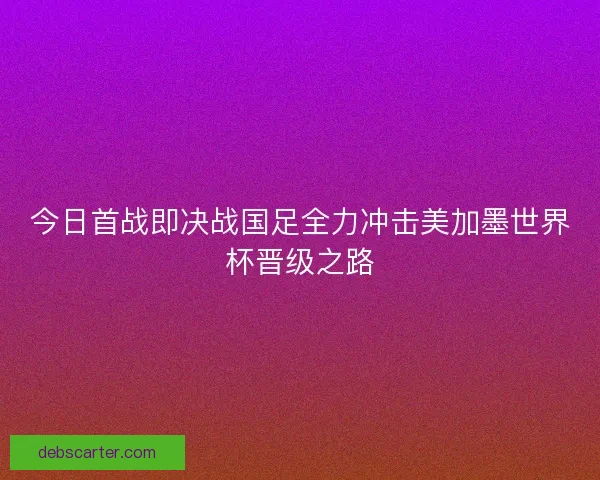 今日首战即决战国足全力冲击美加墨世界杯晋级之路