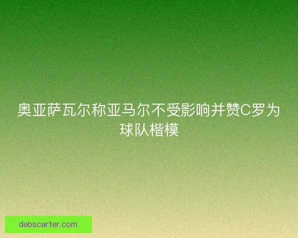 奥亚萨瓦尔称亚马尔不受影响并赞C罗为球队楷模