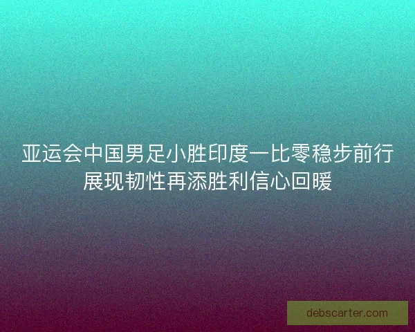 亚运会中国男足小胜印度一比零稳步前行展现韧性再添胜利信心回暖