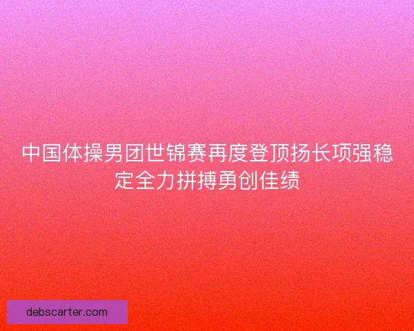 中国体操男团世锦赛再度登顶扬长项强稳定全力拼搏勇创佳绩