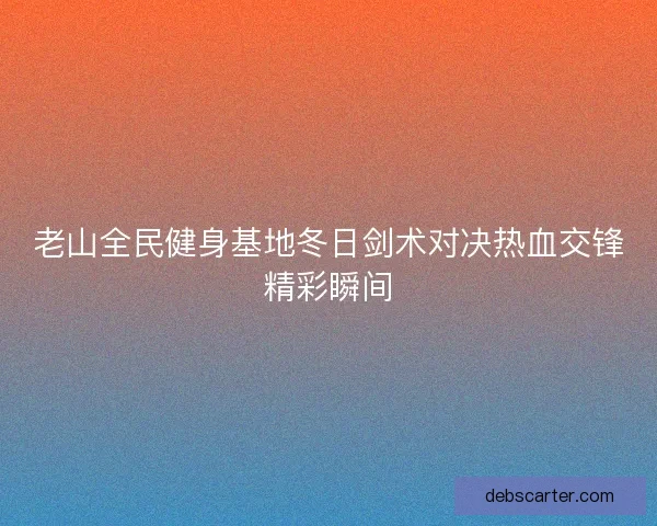 老山全民健身基地冬日剑术对决热血交锋精彩瞬间